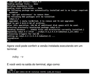 Agora você pode conferir a versão instalada executando em um
terminal:  
ruby -v  
E você verá na saída do terminal, algo como:
 