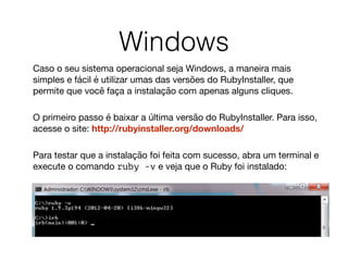 Windows
Caso o seu sistema operacional seja Windows, a maneira mais
simples e fácil é utilizar umas das versões do RubyInstaller, que
permite que você faça a instalação com apenas alguns cliques.  
O primeiro passo é baixar a última versão do RubyInstaller. Para isso,
acesse o site: http://rubyinstaller.org/downloads/  
Para testar que a instalação foi feita com sucesso, abra um terminal e
execute o comando ruby -v e veja que o Ruby foi instalado: 

 