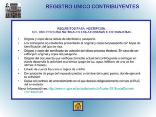 REGISTRO UNICO CONTRIBUYENTES Original y copia de la cédula de identidad o pasaporte. Los extranjeros no residentes presentarán el original y copia del pasaporte con hojas de identificación del tipo de visa. Original y copia del certificado de votación del último proceso electoral. En caso de ser extranjero original y copia del pasaporte. Original del documento que verifique domicilio actual del contribuyente o del lugar en donde desarrolla la actividad económica (pago de luz, agua, teléfono de uno de los últimos 3 meses) Estado de cuenta bancaria o tarjeta de crédito Comprobante de pago del impuesto predial, a nombre del sujeto pasivo, donde ejercerá su actividad. Copia del contrato de arrendamiento en el que deberá obligatoriamente constar el RUC  del arrendador Mayor información en:  http:// www.sri.gov.ec / sri /portal/ main.do?code =351& codeContent =351#anchor6 REQUISITOS PARA INSCRIPCION, DEL RUC PERSONA NATURALES ECUATORIANAS O EXTRANJERAS 