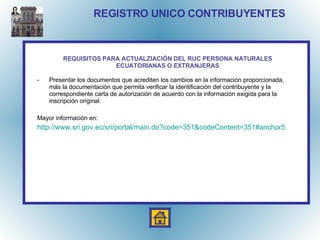 REGISTRO UNICO CONTRIBUYENTES Presentar los documentos que acrediten los cambios en la información proporcionada, más la documentación que permita verificar la identificación del contribuyente y la correspondiente carta de autorización de acuerdo con la información exigida para la inscripción original. Mayor información en: http:// www.sri.gov.ec / sri /portal/ main.do?code =351& codeContent =351#anchor5 REQUISITOS PARA ACTUALZIACIÓN DEL RUC PERSONA NATURALES ECUATORIANAS O EXTRANJERAS 