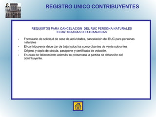 REGISTRO UNICO CONTRIBUYENTES Formulario de solicitud de cese de actividades, cancelación del RUC para personas naturales El contribuyente debe dar de baja todos los comprobantes de venta sobrantes Original y copia de cédula, pasaporte y certificado de votación. En caso de fallecimiento además se presentará la partida de defunción del contribuyente. REQUISITOS PARA CANCELACION  DEL RUC PERSONA NATURALES ECUATORIANAS O EXTRANJERAS 