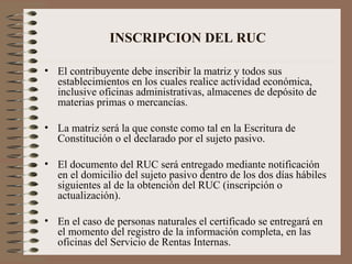 INSCRIPCION DEL RUC El contribuyente debe inscribir la matriz y todos sus establecimientos en los cuales realice actividad económica, inclusive oficinas administrativas, almacenes de depósito de materias primas o mercancías. La matriz ser á  la que conste como tal en la Escritura de Constitución o el declarado por el sujeto pasivo. El documento del RUC será entregado mediante notificación en el domicilio del sujeto pasivo dentro de los dos días hábiles siguientes al de la obtenci ó n del RUC (inscripción o actualización).  En el caso de personas naturales el certificado se entregará en el momento del registro de la información completa, en las oficinas del Servicio de Rentas Internas. 