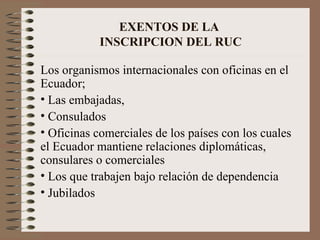 EXENTOS DE LA  INSCRIPCION DEL RUC Los organismos internacionales con oficinas en el Ecuador;  Las embajadas,  Consulados Oficinas comerciales de los países con los cuales el Ecuador mantiene relaciones diplomáticas, consulares o comerciales Los que trabajen bajo relación de dependencia Jubilados  