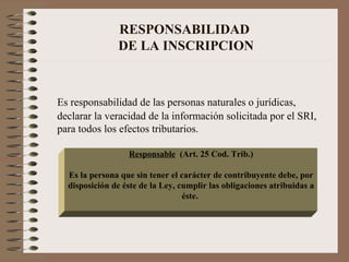 RESPONSABILIDAD  DE LA INSCRIPCION Es responsabilidad de las personas naturales o jurídicas, declarar la veracidad de la información solicitada por el SRI, para todos los efectos tributarios. Responsable   (Art. 25 Cod. Trib.) Es la persona que sin tener el carácter de contribuyente debe, por disposición de éste de la Ley, cumplir las obligaciones atribuidas a éste.  