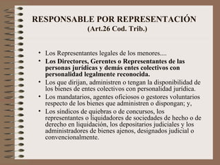 RESPONSABLE POR REPRESENTACIÓN   (Art.26 Cod. Trib.) Los Representantes legales de los menores.... Los Directores, Gerentes o Representantes de las personas jurídicas y   demás   entes colectivos con personalidad legalmente reconocida. Los que dirijan, administren o tengan la disponibilidad de los bienes de entes colectivos con personalidad jurídica. Los mandatarios, agentes oficiosos o gestores voluntarios respecto de los bienes que administren o dispongan; y, Los síndicos de quiebras o de concursos, los representantes o liquidadores de sociedades de hecho o de derecho en liquidación, los depositarios judiciales y los administradores de bienes ajenos, designados judicial o convencionalmente. 