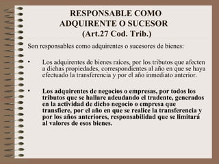 RESPONSABLE COMO  ADQUIRENTE O SUCESOR  (Art.27 Cod. Trib.) Son responsables como adquirentes o sucesores de bienes: Los adquirentes de bienes raíces, por los tributos que afecten a dichas propiedades, correspondientes al año en que se haya efectuado la transferencia y por el año inmediato anterior. Los adquirentes de negocios o empresas, por todos los tributos que se hallare adeudando el tradente, generados en la actividad de dicho negocio o empresa que transfiere, por el año en que se realice la transferencia y por los años anteriores, responsabilidad que se limitará al valores de esos bienes. 