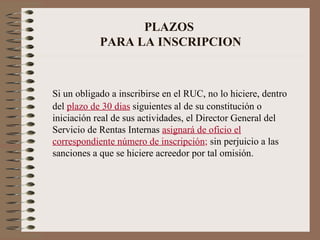 PLAZOS  PARA LA INSCRIPCION Si un obligado a inscribirse en el RUC, no lo hiciere, dentro del  plazo de 30 dias  siguientes al de su constitución o iniciación real de sus actividades, el Director General del Servicio de Rentas Internas  asignará de oficio el correspondiente número de inscripción ;  sin perjuicio a las sanciones a que se hiciere acreedor por tal omisión. 