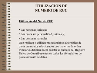 UTILIZACION DE  NUMERO DE RUC  Utilizaci ó n del No. de RUC Las personas jurídicas  Los entes sin personalidad jurídica y, Las personas naturales  Que realicen o utilicen procesamiento automático de datos en asuntos relacionados con materias de orden tributario, deberán hacer constar el número del Registro Único de Contribuyentes en todos los formularios de procesamiento de datos. 