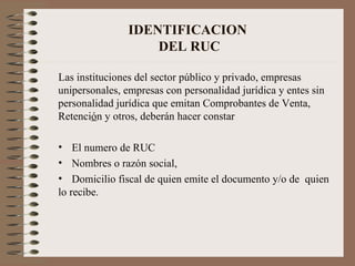 IDENTIFICACION  DEL RUC Las instituciones del sector público y privado, empresas unipersonales, empresas con personalidad jurídica y entes sin personalidad jurídica que emitan Comprobantes de Venta, Retenci ó n y otros, deberán hacer constar  El numero de RUC Nombres o razón social,  Domicilio fiscal de quien emite el documento y/o de  quien lo recibe. 