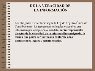 DE LA VERACIDAD DE  LA INFORMACIÓN Los obligados a inscribirse según la Ley de Registro Único de Contribuyentes, los representantes legales y aquellos que informaren por delegación o mandato,  serán responsables directos de la veracidad de la información consignada, la misma que podrá ser verificada conforme a las disposiciones legales y reglamentarias . 