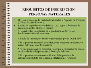 REQUISITOS DE INSCRIPCION Original y copia de la Cedula de Identidad y Papeleta de Votación (Ultimo proceso Electoral) Recibo de pago de servicio Básico (Luz, Agua o Teléfono de cualquiera de los últimos 3 meses)  Si la Actividad Económica es la prestación de Servicios Profesionales deberá presentar: * Titulo de Instrucción Superior reconocido por el CONESUP * Si la persona natural es contador, debe presentar su respectivo carnet del Colegio de Contadores * Si es extranjero debe presentar fotocopia y original de la cedula de ciudadanía o del pasaporte y fotocopia del censo * Si la persona es artesano calificado, debe presentar la calificación emitida por la Junta de Defensa del Artesano PERSONAS NATURALES 