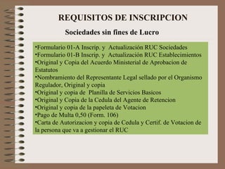      REQUISITOS DE INSCRIPCION Sociedades sin fines de Lucro Formulario 01-A Inscrip. y  Actualización RUC Sociedades Formulario 01-B Inscrip. y  Actualización RUC Establecimientos Original y Copia del Acuerdo Ministerial de Aprobacion de Estatutos Nombramiento del Representante Legal sellado por el Organismo Regulador, Original y copia  Original y copia de  Planilla de Servicios Basicos Original y Copia de la Cedula del Agente de Retencion Original y copia de la papeleta de Votacion Pago de Multa 0,50 (Form. 106) Carta de Autorizacion y copia de Cedula y Certif. de Votacion de la persona que va a gestionar el RUC 