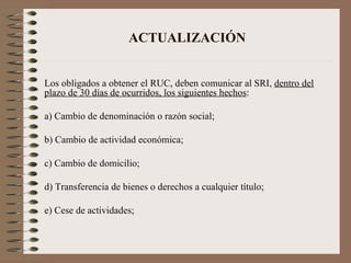 ACTUALIZACIÓN Los obligados a obtener el RUC, deben comunicar al SRI,  dentro del plazo de 30 días de ocurridos, los siguientes hechos : a) Cambio de denominación o razón social; b) Cambio de actividad económica; c) Cambio de domicilio; d) Transferencia de bienes o derechos a cualquier título; e) Cese de actividades; 