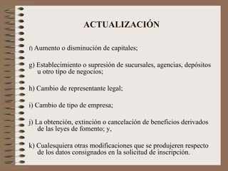 ACTUALIZACIÓN f)  Aumento o disminución de capitales; g) Establecimiento o supresión de sucursales, agencias, depósitos u otro tipo de negocios; h) Cambio de representante legal; i) Cambio de tipo de empresa; j) La obtención, extinción o cancelación de beneficios derivados de las leyes de fomento; y, k) Cualesquiera otras modificaciones que se produjeren respecto de los datos consignados en la solicitud de inscripción. 