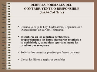 DEBERES FORMALES DEL  CONTRIBUYENTE O RESPONSIBLE ( Art.96 Cod. Trib.) Cuando lo exija la Ley, Ordenanzas, Reglamentos o Disposiciones de la Adm.Tributaria. Inscribirse en los registros pertinentes, proporcionando los datos  necesarios relativos a su actividad; y, comunicar oportunamente los cambios que se operen. Solicitar los permisos previos que fueren del caso. Llevar los libros y registros contables  