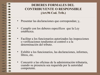 DEBERES FORMALES DEL  CONTRIBUYENTE O RESPONSIBLE ( Art.96 Cod. Trib.) Presentar las declaraciones que correspondan; y, Cumplir con los deberes específicos  que la Ley establezca. Facilitar a los funcionarios autorizados las inspecciones o verificaciones tendientes al control o a la determinación del tributo. Exhibir a los funcionarios, las declaraciones, informes, libros, etc.  Concurrir a las oficinas de la administración tributaria, cuando su presencia sea requerida por la autoridad competente. 