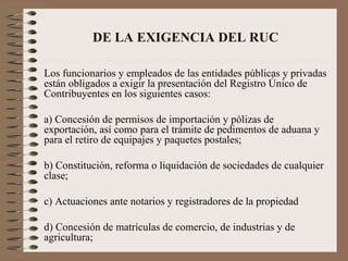DE LA EXIGENCIA DEL RUC Los funcionarios y empleados de las entidades públicas y privadas están obligados a exigir la presentación del Registro Único de Contribuyentes en los siguientes casos: a) Concesión de permisos de importación y pólizas de exportación, así como para el trámite de pedimentos de aduana y para el retiro de equipajes y paquetes postales; b) Constitución, reforma o liquidación de sociedades de cualquier clase; c) Actuaciones ante notarios y registradores de la propiedad d) Concesión de matrículas de comercio, de industrias y de agricultura; 