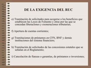 DE LA EXIGENCIA DEL RUC e) Tramitación de solicitudes para acogerse a los beneficios que establecen las Leyes de Fomento y otras por las que se concedan liberaciones y exoneraciones tributarias; f) Apertura de cuentas corrientes; g) Tramitaciones de préstamos en CFN, BNF y demás instituciones del sistema financiero; h) Tramitación de solicitudes de las concesiones estatales que se señalan en el Reglamento; i) Cancelación de fianzas o garantías, de préstamos o inversiones; 
