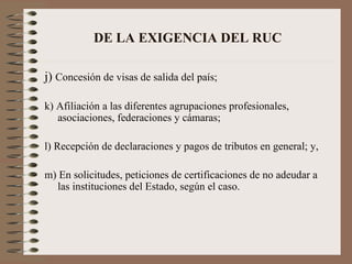 DE LA EXIGENCIA DEL RUC j)  Concesión de visas de salida del país; k) Afiliación a las diferentes agrupaciones profesionales, asociaciones, federaciones y cámaras; l) Recepción de declaraciones y pagos de tributos en general; y, m) En solicitudes, peticiones de certificaciones de no adeudar a las instituciones del Estado, según el caso. 