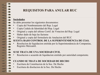 Sociedades Se debe presentar los siguientes documentos: Copia del Nombramiento del Rep. Legal Copia Cedula de Identidad del Rep. Legal Original y copia del ultimo Certif. de Votacion del Rep. Legal Haber dado de baja las facturas Original y copia del formulario de Anulacion del RUC SI ESTA BAJO CONTROL DE LA SUPERINTENDENCIA DE CIAS. Resolucion de liquidacion emitida por la Superintendencia de Companias, Registro Mercantil. SI SE TRATA DE UNA SOCIEDAD CIVIL Resolucion o acuerdo de liquidacion emitido por autoridad competente. CUANDO SE TRATA DE SOCIEDAD DE HECHO Escritura de Constitucion de la Soc. De Hecho Escritura de disolucion de la Soc. De Hecho REQUISITOS PARA ANULAR RUC 