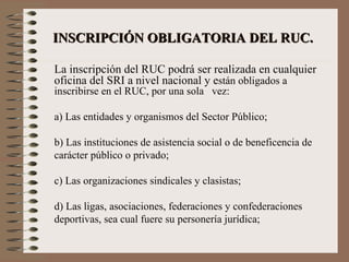   INSCRIPCIÓN OBLIGATORIA DEL RUC.   La inscripción del RUC podrá ser realizada en cualquier oficina del SRI a nivel nacional y e stán obligados a inscribirse en el RUC, por una sola  vez: a) Las entidades y organismos del Sector Público; b) Las instituciones de asistencia social o de beneficencia de carácter público o privado; c) Las organizaciones sindicales y clasistas; d) Las ligas, asociaciones, federaciones y confederaciones deportivas, sea cual fuere su personería jurídica; 