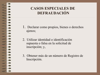 CASOS ESPECIALES DE  DEFRAUDACIÓN 1.  Declarar como propios, bienes o derechos ajenos; 2.  Utilizar identidad o identificación supuesta o falsa en la solicitud de inscripción; y, 3.  Obtener más de un número de Registro de Inscripción. 