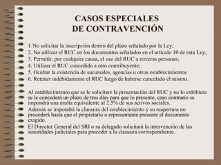 CASOS ESPECIALES  DE CONTRAVENCIÓN 1 .  No solicitar la inscripción dentro del plazo señalado por la Ley; 2. No utilizar el RUC en los documentos señalados en el artículo 10 de esta Ley; 3. Permitir, por cualquier causa, el uso del RUC a terceras personas; 4. Utilizar el RUC concedido a otro contribuyente; 5. Ocultar la existencia de sucursales, agencias u otros establecimientos 6. Retener indebidamente el RUC luego de haberse cancelado el mismo. Al establecimiento que se le solicitare la presentación del RUC y no lo exhibiere se le concederá un plazo de tres días para que lo presente, caso contrario se impondrá una multa equivalente al 2.5% de sus activos sociales.  Además se impondrá la clausura del establecimiento y su reapertura no procederá hasta que el propietario o representante presente el documento exigido.  El Director General del SRI o su delegado solicitará la intervención de las autoridades judiciales para proceder a la clausura correspondiente. 