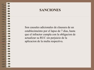 SANCIONES Son causales adicionales de clausura de un establecimeinto por el lapso de 7 dias, hasta que el infractor cumpla con la obligacion de actualizar su RUC sin perjuicio de la aplicacion de la multa respectiva. 