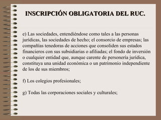 INSCRIPCIÓN OBLIGATORIA DEL RUC.   e) Las sociedades, entendiéndose como tales a las personas jurídicas, las sociedades de hecho; el consorcio de empresas; las compañías tenedoras de acciones que consoliden sus estados financieros con sus subsidiarias o afiliadas; el fondo de inversión o cualquier entidad que, aunque carente de personería jurídica, constituya una unidad económica o un patrimonio independiente de los de sus miembros; f) Los colegios profesionales; g) Todas las corporaciones sociales y culturales; 