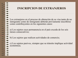 INSCRIPCION DE EXTRANJEROS Los extranjeros en el proceso de obtención de su visa tanto de no inmigrante como de inmigrante deberán previamente inscribirse como contribuyentes en los siguientes casos: a) Los sujetos cuya permanencia en el país exceda de los seis meses consecutivos; b) Los sujetos que realicen actividades de comercio; c) Los sujetos pasivos, siempre que su tránsito implique actividad económica; 