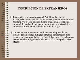 INSCRIPCION DE EXTRANJEROS d)  Los sujetos comprendidos en el Art. 10 de la Ley de Extranjería, con excepción de los que se encuentren dentro del Numeral VI, o los que en la misma situación descrita en el numeral dependan de un sujeto que ostente una visa de los numerales precedentes del mismo artículo 10; y, e) Los extranjeros que no encontrándose en ninguna de las situaciones anteriores hubieren obtenido autorización para trabajar de acuerdo a la ley. La falta del permiso de trabajo no exonera de las obligaciones tributarias a las que podría estar afecto. 