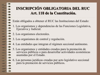 INSCRIPCIÓN OBLIGATORIA DEL RUC  Art. 118 de la Constituci ó n. Están obligados a obtener el RUC las Instituciones del Estado: 1. Los organismos y dependencias de las Funciones Legislativa, Ejecutiva y Judicial. 2. Los organismos electorales. 3. Los organismos de control y regulación. 4. Las entidades que integran el régimen seccional autónomo. 5. Los organismos y entidades creados para la prestación de servicios públicos o para desarrollar actividades económicas asumidas por el Estado. 6. Las personas jurídicas creadas por acto legislativo seccional para la prestación de servicios públicos. 