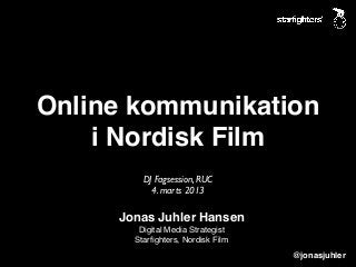 Online kommunikation
    i Nordisk Film
         DJ Fagsession, RUC
           4. marts 2013

     Jonas Juhler Hansen
        Digital Media Strategist
       Starﬁghters, Nordisk Film
                                   @jonasjuhler
 