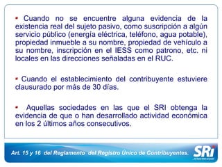 Cuando no se encuentre alguna evidencia de la 
existencia real del sujeto pasivo, como suscripción a algún 
servicio público (energía eléctrica, teléfono, agua potable), 
propiedad inmueble a su nombre, propiedad de vehículo a 
su nombre, inscripción en el IESS como patrono, etc. ni 
locales en las direcciones señaladas en el RUC. 
Cuando el establecimiento del contribuyente estuviere 
clausurado por más de 30 días. 
Aquellas sociedades en las que el SRI obtenga la 
evidencia de que o han desarrollado actividad económica 
en los 2 últimos años consecutivos. 
Art. 15 y 16 del Reglamento del Registro Único de Contribuyentes. 
 