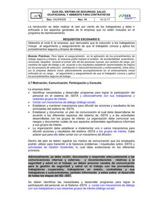 GUÍA DEL SISTEMA DE SEGURIDAD, SALUD
OCUPACIONAL Y AMBIENTE PARA CONTRATISTAS
Doc: OAUPE009 Rev. 14 14.12.17
La reinducción se debe realizar al cien por ciento de los trabajadores y debe ir
enfocada a los aspectos generales de la empresa que no estén incluidos en el
programa de reentrenamiento.
REQUISITOS ESCENARIO E
Obtendrá el nivel E la empresa, que demuestre que la inducción a los trabajadores
incluye el seguimiento y aseguramiento de que el trabajador conoce y aplica los
procedimientos seguros y limpios de trabajo.
Buenas Prácticas: Para lograr el aseguramiento en la aplicación de los procedimientos de
trabajo seguros y limpios, la empresa podrá realizar el análisis de accidentalidad, ausentismo,
renuncias, despidos durante el primer año de las personas nuevas, por cambios de cargo, por
cambios de lugar de trabajo y de acuerdo a los resultados establecer oportunidades de mejora
en los procesos de selección, contratación e inducción/reinducción y entrenamiento, entre otros
y/o la empresa debería incluir adicionalmente acompañamiento en el entrenamiento inicial
enfocado en su cargo, el seguimiento y aseguramiento de que el trabajador conoce y aplica
los procedimientos seguros de trabajo.
2.7 Motivación, Comunicación, Participación y Consulta
La empresa debe:
• Identificar necesidades y desarrollar programas para lograr la participación del
personal en el sistema de -SSTA y adicionalmente con sus trabajadores y
restantes grupos de interés:
• Contar con mecanismos de diálogo (diálogo social).
• Establecer y mantener mecanismos para difundir las acciones y resultados de las
actividades del sistema de -SSTA.
• Establecer y documentar un plan de comunicación el cual debe desarrollarse de
acuerdo a los diferentes aspectos del sistema de -SSTA y a las actividades
desarrolladas con los grupos de interés. La organización debe comunicar sus
riesgos y documentar cuales de sus aspectos ambientales significativos informará
a sus grupos de interés.
• La organización debe establecer e implementar uno o varios mecanismos para
difundir acciones y resultados del sistema -SSTA a los grupos de interés. Cabe
aclarar que para ello debe contar con un mecanismo de difusión.
Dentro del plan se deben registrar los medios de comunicación que los empleados
podrán utilizar para transmitir a la Gerencia problemas / inquietudes sobre -SSTA y
actividades de Gestión Sostenible, lo cual debe evidenciarse en los diferentes
procesos.
Adicionalmente, se debe recibir, documentar y responder adecuadamente a las
comunicaciones internas y externas; y recomendaciones relativas a la
seguridad y salud en el trabajo; se deben procurar canales de comunicación
para la gestión de seguridad y salud en el trabajo con los proveedores,
trabajadores cooperados, trabajadores en misión, contratistas y sus
trabajadores o subcontratistas, también informando a estos sobre el desarrollo
de todas las etapas del SG –SST.
Se deben identificar las necesidades y desarrollar programas para lograr la
participación del personal, en el Sistema -SSTA y contar con mecanismos de diálogo
con sus trabajadores y sus restantes grupos de interés (diálogo social).
 