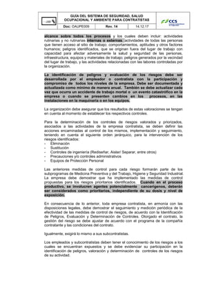 GUÍA DEL SISTEMA DE SEGURIDAD, SALUD
OCUPACIONAL Y AMBIENTE PARA CONTRATISTAS
Doc: OAUPE009 Rev. 14 14.12.17
alcance sobre todos los procesos y los cuales deben incluir: actividades
rutinarias y no rutinarias internas o externas, actividades de todas las personas
que tienen acceso al sitio de trabajo; comportamientos, aptitudes y otros factores
humanos; peligros identificados, que se originan fuera del lugar de trabajo con
capacidad para afectar adversamente la salud y seguridad de las personas,
infraestructura, equipos y materiales de trabajo; peligros generados por la vecindad
del lugar de trabajo, y las actividades relacionadas con las labores controladas por
la organización.
La identificación de peligros y evaluación de los riesgos debe ser
desarrollada por el empleador o contratista con la participación y
compromiso de todos los niveles de la empresa. Debe ser documentada y
actualizada como mínimo de manera anual. También se debe actualizar cada
vez que ocurra un accidente de trabajo mortal o un evento catastrófico en la
empresa o cuando se presenten cambios en los procesos, en las
instalaciones en la maquinaria o en los equipos.
La organización debe asegurar que los resultados de estas valoraciones se tengan
en cuenta al momento de establecer los respectivos controles.
Para la determinación de los controles de riesgos valorados y priorizados,
asociados a las actividades de la empresa contratista, se deben definir las
acciones encaminadas al control de los mismos, implementación y seguimiento,
teniendo en cuenta el siguiente orden jerárquico, para la intervención de los
riesgos identificados:
- Eliminación
- Sustitución
- Controles de ingeniería (Rediseñar, Aislar/ Separar, entre otros)
- Precauciones y/o controles administrativos
- Equipos de Protección Personal
Las anteriores medidas de control para cada riesgo formarán parte de los
subprogramas de Medicina Preventiva y del Trabajo, Higiene y Seguridad Industrial.
La empresa debe demostrar que ha implementado las medidas de control
propuestas para los riesgos prioritarios identificados. Cuando en el proceso
productivo, se involucren agentes potencialmente cancerígenos, deberán
ser considerados como prioritarios, independiente de su dosis y nivel de
exposición.
En consecuencia de lo anterior, toda empresa contratista, en armonía con las
disposiciones legales, debe demostrar el seguimiento y medición periódica de la
efectividad de las medidas de control de riesgos, de acuerdo con la Identificación
de Peligros, Evaluación y Determinación de Controles. Otorgado el contrato, la
gestión del riesgo se debe ajustar de acuerdo con el programa de la compañía
contratante y las condiciones del contrato.
Igualmente, exigirá lo mismo a sus subcontratistas.
Los empleados y subcontratistas deben tener el conocimiento de los riesgos a los
cuales se encuentran expuestos y se debe evidenciar su participación en la
identificación de peligros, valoración y determinación de controles de los riesgos
de su actividad.
 