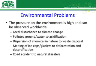 Environmental Problems The pressure on the environment is high and can be observed worldwide Local disturbance to climate change Polluted ground/water to acidification Dispersion of chemical in nature to waste disposal Melting of ice-caps/glaciers to deforestation and desertification Road accident to natural disasters 