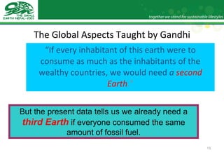 The Global Aspects Taught by Gandhi “ If every inhabitant of this earth were to consume as much as the inhabitants of the wealthy countries, we would need  a  second Earth .” But the present data tells us we already need a  third Earth  if everyone consumed the same amount of fossil fuel. 