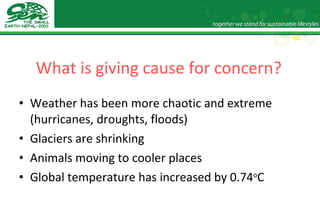 What is giving cause for concern? Weather has been more chaotic and extreme (hurricanes, droughts, floods) Glaciers are shrinking Animals moving to cooler places Global temperature has increased by 0.74 o C 