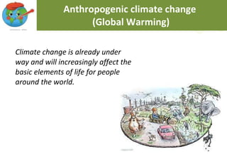 Anthropogenic climate change  (Global Warming) Climate change is already under way and will increasingly affect the basic elements of life for people around the world. 