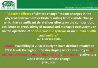 " Adverse effects  of climate change" means changes in the physical environment or biota resulting from climate change which have significant deleterious effects on the composition, resilience or productivity of natural and managed ecosystems or on the operation of  socio-economic systems  or on  human health  and  welfare ”  (Art 1. UNFCCC, 1992). Calorie  availability in 2050 is likely to have declined relative to 2000 levels throughout the developing world, resulting in  24 million additional malnourished children ,  21% more  relative to a world without climate change  (IFPRI, 2009). 