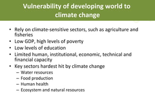 Vulnerability of developing world to  climate change Rely on climate-sensitive sectors, such as agriculture and fisheries Low GDP, high levels of poverty Low levels of education  Limited human, institutional, economic, technical and financial capacity Key sectors hardest hit by climate change Water resources Food production Human health Ecosystem and natural resources 