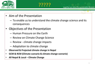 ????? Aim of the Presentation To enable us to understand the climate change science and its consequences Objectives of the Presentation Human Pressure on the Earth Review on Climate Change Science Review - climate change impacts Adaptation to climate change Observed & Projected climate change in Nepal GCM & RCM (Climate scenario & climate change scenario) All Nepal & Local – Climate Change 