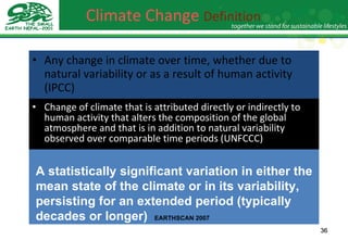 Climate Change  Definition   Any change in climate over time, whether due to natural variability or as a result of human activity (IPCC) Change of climate that is attributed directly or indirectly to human activity that alters the composition of the global atmosphere and that is in addition to natural variability observed over comparable time periods (UNFCCC) A statistically significant variation in either the mean state of the climate or in its variability, persisting for an extended period (typically decades or longer)   EARTHSCAN 2007 