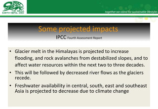 Some projected impacts   IPCC   Fourth Assessment Report Glacier melt in the Himalayas is projected to increase flooding, and rock avalanches from destabilized slopes, and to affect water resources within the next two to three decades.  This will be followed by decreased river flows as the glaciers recede. Freshwater availability in central, south, east and southeast Asia is projected to decrease due to climate change 