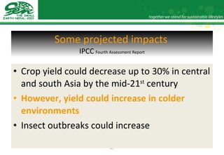 Some projected impacts   IPCC   Fourth Assessment Report Crop yield could decrease up to 30% in central and south Asia by the mid-21 st  century However, yield could increase in colder environments Insect outbreaks could increase 