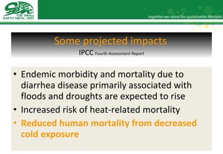 Some projected impacts   IPCC   Fourth Assessment Report Endemic morbidity and mortality due to diarrhea disease primarily associated with floods and droughts are expected to rise Increased risk of heat-related mortality Reduced human mortality from decreased cold exposure 
