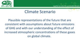 Climate Scenario Plausible representations of the future that are consistent with assumptions about future emissions of GHG and with our understanding of the effect of increased atmospheric concentrations of these gases on global climate.  