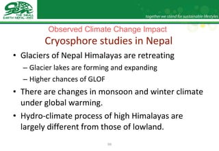 Observed Climate Change Impact   Cryosphore studies in Nepal Glaciers of Nepal Himalayas are retreating  Glacier lakes are forming and expanding Higher chances of GLOF There are changes in monsoon and winter climate under global warming.  Hydro-climate process of high Himalayas are largely different from those of lowland.  