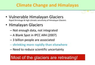 Climate Change and Himalayas Vulnerable Himalayan Glaciers Rapid Shrinkage & high climatic sensitivity of Himalayan Glaciers Himalayan Glaciers  Not enough data, not integrated A Blank Spot in IPCC AR4 (2007) 3 billion people are associated  shrinking more rapidly than elsewhere Need to reduce scientific uncertainty Most of the glaciers are retreating! 